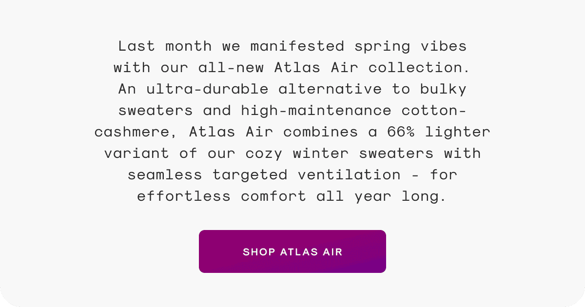 Last month we manifested spring vibes with our all-new Atlas Air collection. An ultra-durable alternative to bulky sweaters and high-maintenance cotton-cashmere, Atlas Air combines a 66% lighter variant of our cozy winter sweaters with seamless targeted ventilation - for effortless comfort all year long.
