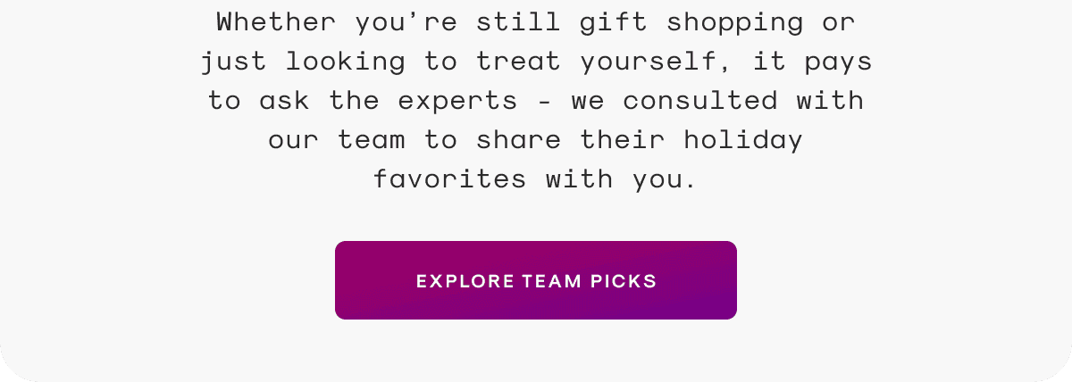 Whether you’re still gift shopping or just looking to treat yourself, it pays to ask the experts - we consulted with our team to share their holiday favorites with you.