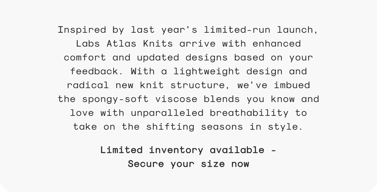 Inspired by last year’s limited-run launch, Labs Atlas Knits arrive with enhanced comfort and updated designs based on your feedback. With a lightweight design and radical new knit structure, we’ve imbued the spongy-soft viscose blends you know and love with unparalleled breathability to take on the shifting seasons in style.