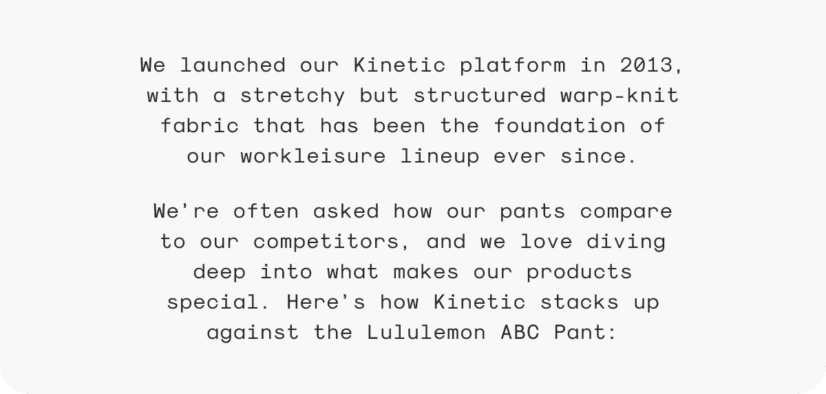 We launched our Kinetic platform in 2013, with a stretchy but structured warp-knit fabric that has been the foundation of our workleisure lineup ever since. We’re often asked how our pants compare to our competitors, and we love diving deep into what makes our products special. Here’s how Kinetic stacks up against the Lululemon ABC Pant:
