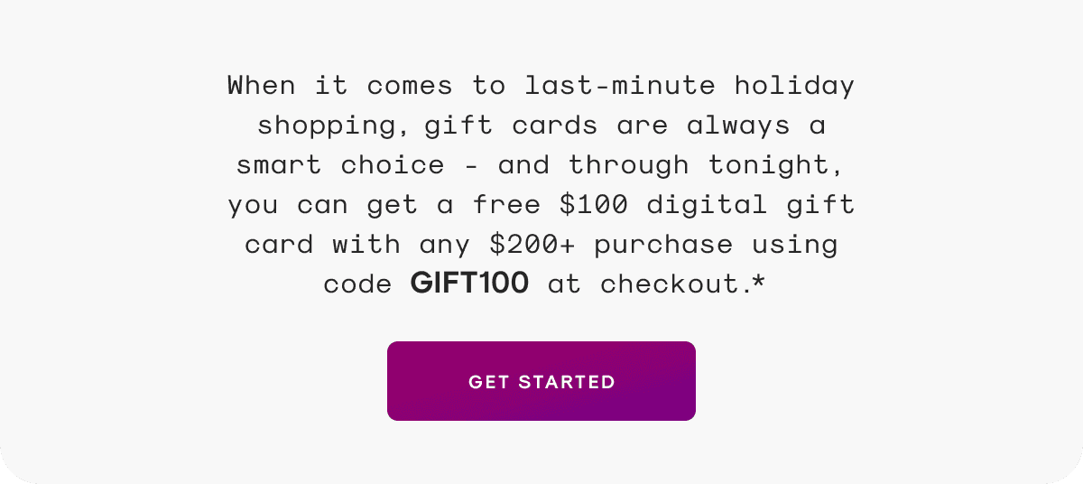 When it comes to last-minute holiday shopping, gift cards are always a smart choice - and through tonight, you can get a free \\$100 digital gift card with any \\$200+ purchase using code GIFT100 at checkout.*