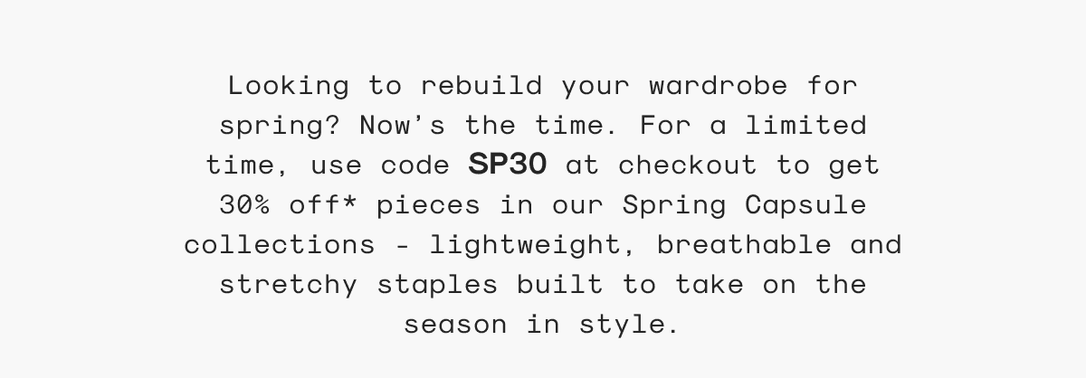 Looking to rebuild your wardrobe for spring? Now’s the time. For a limited time, use code SP30 at checkout to get 30% off* pieces in our Spring Capsule collections - lightweight, breathable and stretchy staples built to take on the season in style.