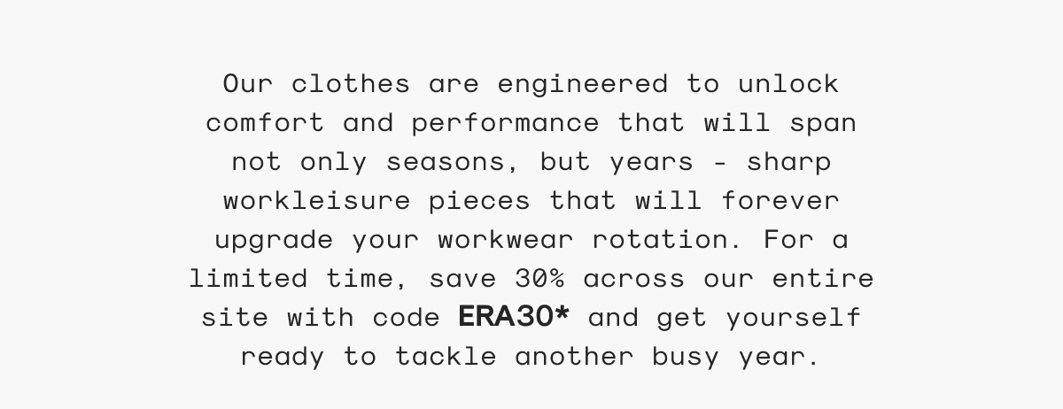 Our clothes are engineered to unlock comfort and performance that will span not only seasons, but years - sharp workleisure pieces that will forever upgrade your workwear rotation. For a limited time, save 30% across our entire site with code ERA30* and get yourself ready to tackle another busy year.