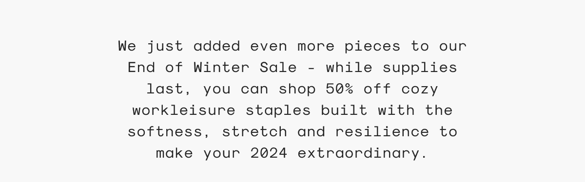 We just added even more pieces to our End of Winter Sale - while supplies last, you can shop 50% off cozy workleisure staples built with the softness, stretch and resilience to make your 2024 extraordinary.