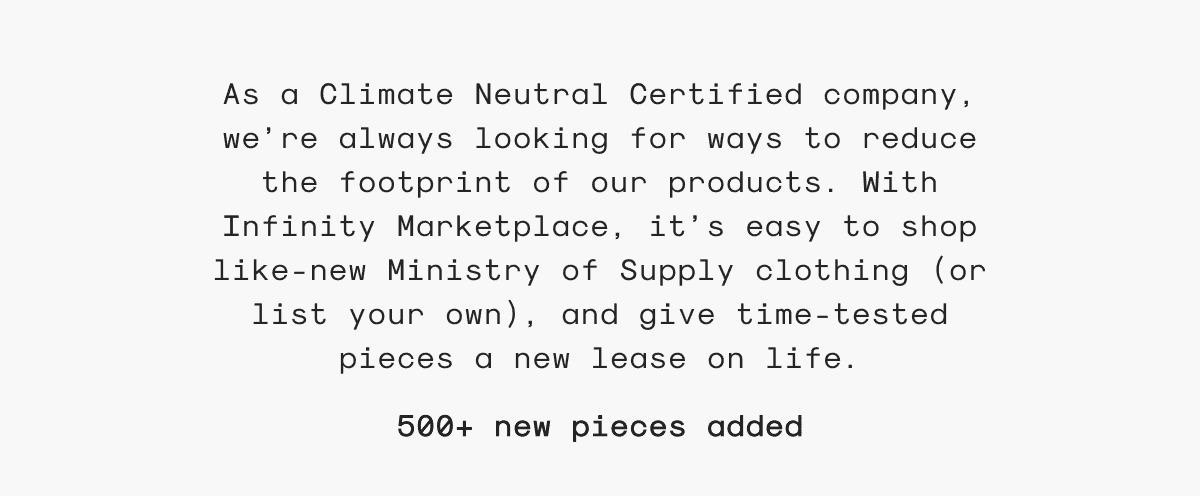 As a Climate Neutral Certified company, we’re always looking for ways to reduce the footprint of our products. With Infinity Marketplace, it’s easy to shop like-new Ministry of Supply clothing (or list your own), and give time-tested pieces a new lease on life. 500+ new pieces added