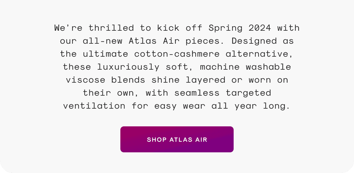 We’re thrilled to kick off Spring 2024 with our all-new Atlas Air pieces. Designed as the ultimate cotton-cashmere alternative, these luxuriously soft, machine washable viscose blends shine layered or worn on their own, with seamless targeted ventilation for easy wear all year long.