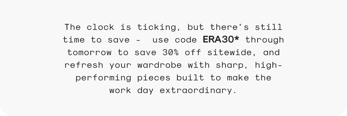 The clock is ticking, but there’s still time to save - use code ERA30* through tomorrow to save 30% off sitewide, and refresh your wardrobe with sharp, high-performing pieces built to make the work day extraordinary.