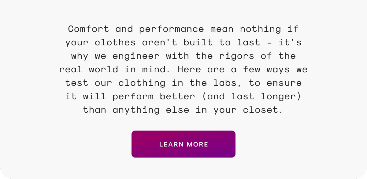 Comfort and performance mean nothing if your clothes aren’t built to last - it’s why we engineer with the rigors of the real world in mind. Here are a few ways we test our clothing in the labs, to ensure it will perform better (and last longer) than anything else in your closet.