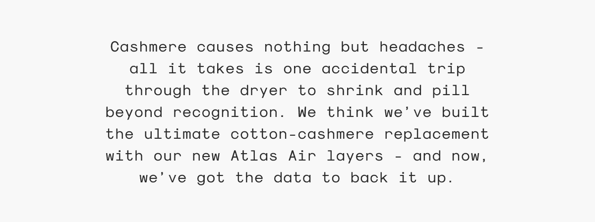 Cashmere causes nothing but headaches - all it takes is one accidental trip through the dryer to shrink and pill beyond recognition. We think we’ve built the ultimate cotton-cashmere replacement with our new Atlas Air layers - and now, we’ve got the data to back it up.