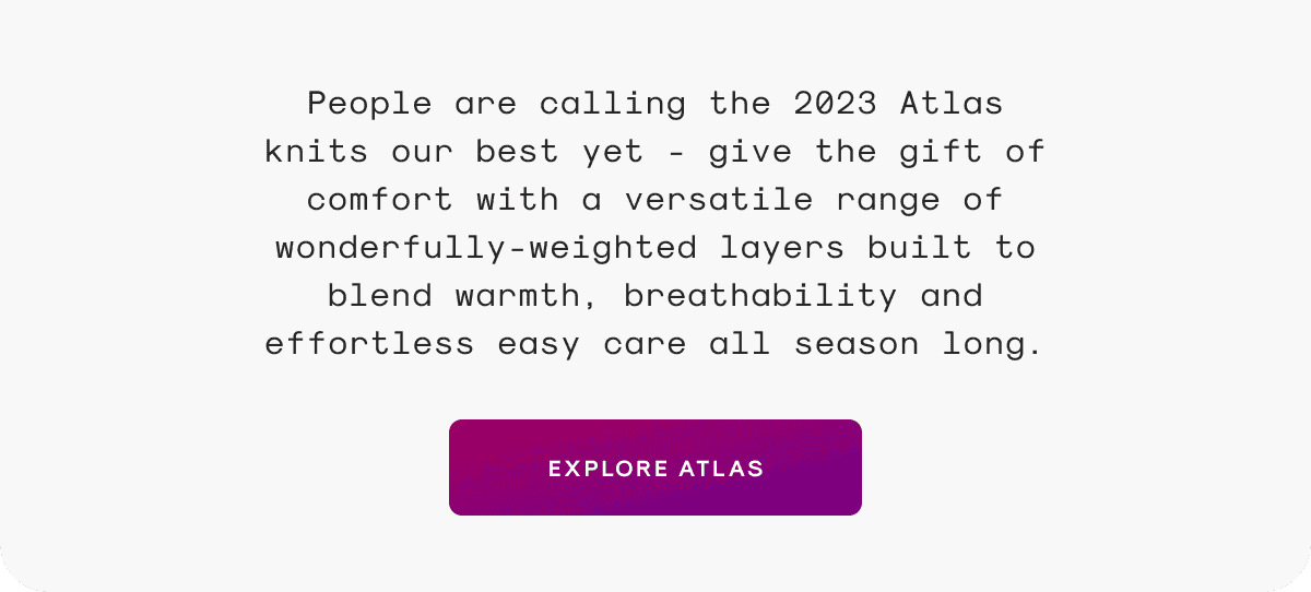 People are calling the 2023 Atlas knits our best yet - give the gift of comfort with a versatile range of wonderfully-weighted layers built to blend warmth, breathability and effortless easy care all season long.