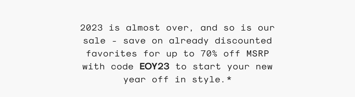 2023 is almost over, and so is our sale - save on already discounted favorites for up to 70% off MSRP with code EOY23 to start your new year off in style.*