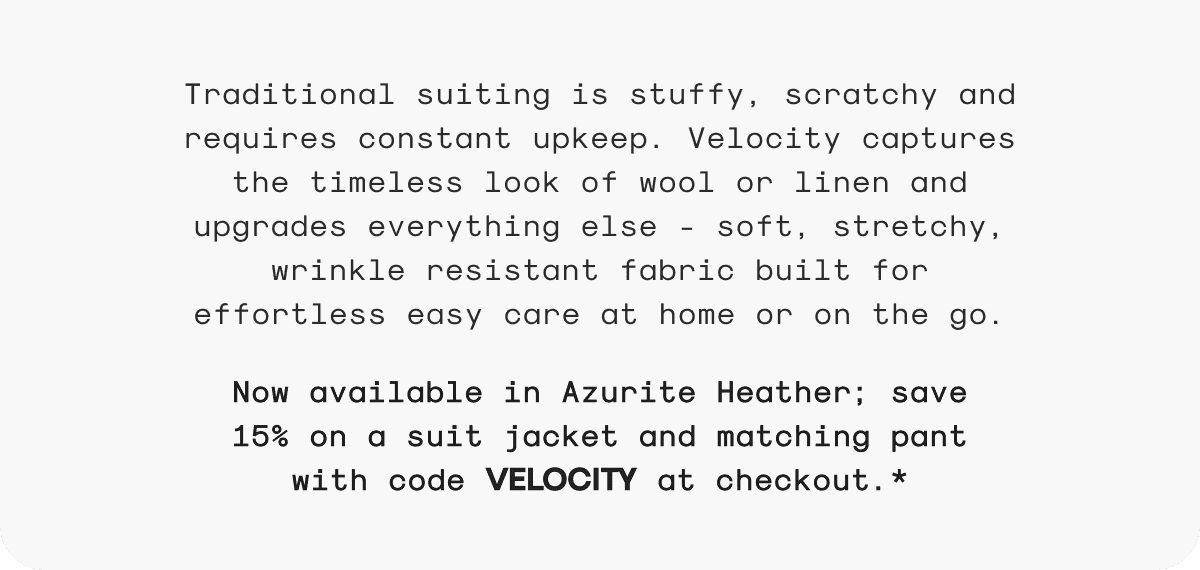 Traditional suiting is stuffy, scratchy and requires constant upkeep. Velocity captures the timeless look of wool or linen and upgrades everything else - soft, stretchy, wrinkle resistant fabric built for effortless easy care at home or on the go. Now available in Azurite Heather; save 15% on a suit jacket and matching pant with code VELOCITY at checkout.*