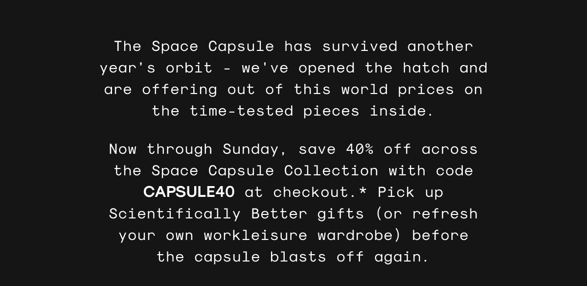 The Space Capsule has survived another year’s orbit - we've opened the hatch and are offering out of this world prices on the time-tested pieces inside. Now through Sunday, save 40% off across the Space Capsule Collection with code CAPSULE40 at checkout.* Pick up Scientifically Better gifts (or refresh your own workleisure wardrobe) before the capsule blasts off again.