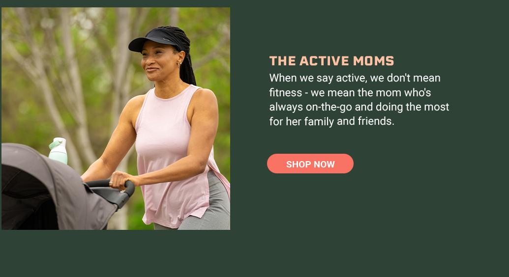The Active Moms When we say active, we don't mean fitness - we mean the mom who's always on-the-go and doing the most for her family and friends. [SHOP NOW]