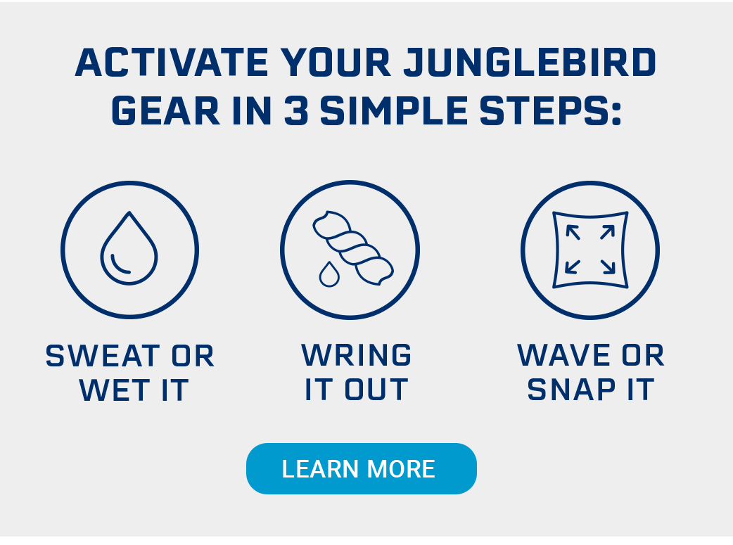 Activate your Junglebird gear in 3 simple steps: Sweat or wet it Wring it out Wave or snap it [LEARN MORE]