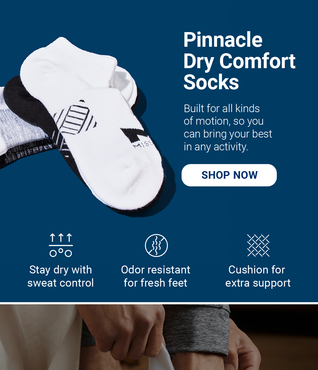 Pinnacle Dry Comfort Socks Built for all kinds of motion, so you can bring your best in any activity. [SHOP NOW] Stay dry with sweat control Odor resistant for fresh feet Cushion for extra support