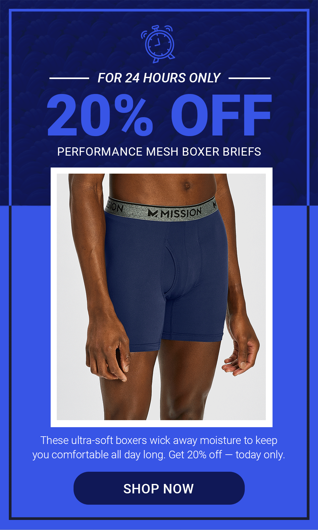 PERFORMANCE MESH BOXER BRIEFS 20% OFF FOR 24 HOURS ONLY. These ultra-soft boxers wick away moisture to keep you comfortable all day long. Get 20% off\xa0— today only. [SHOP NOW]