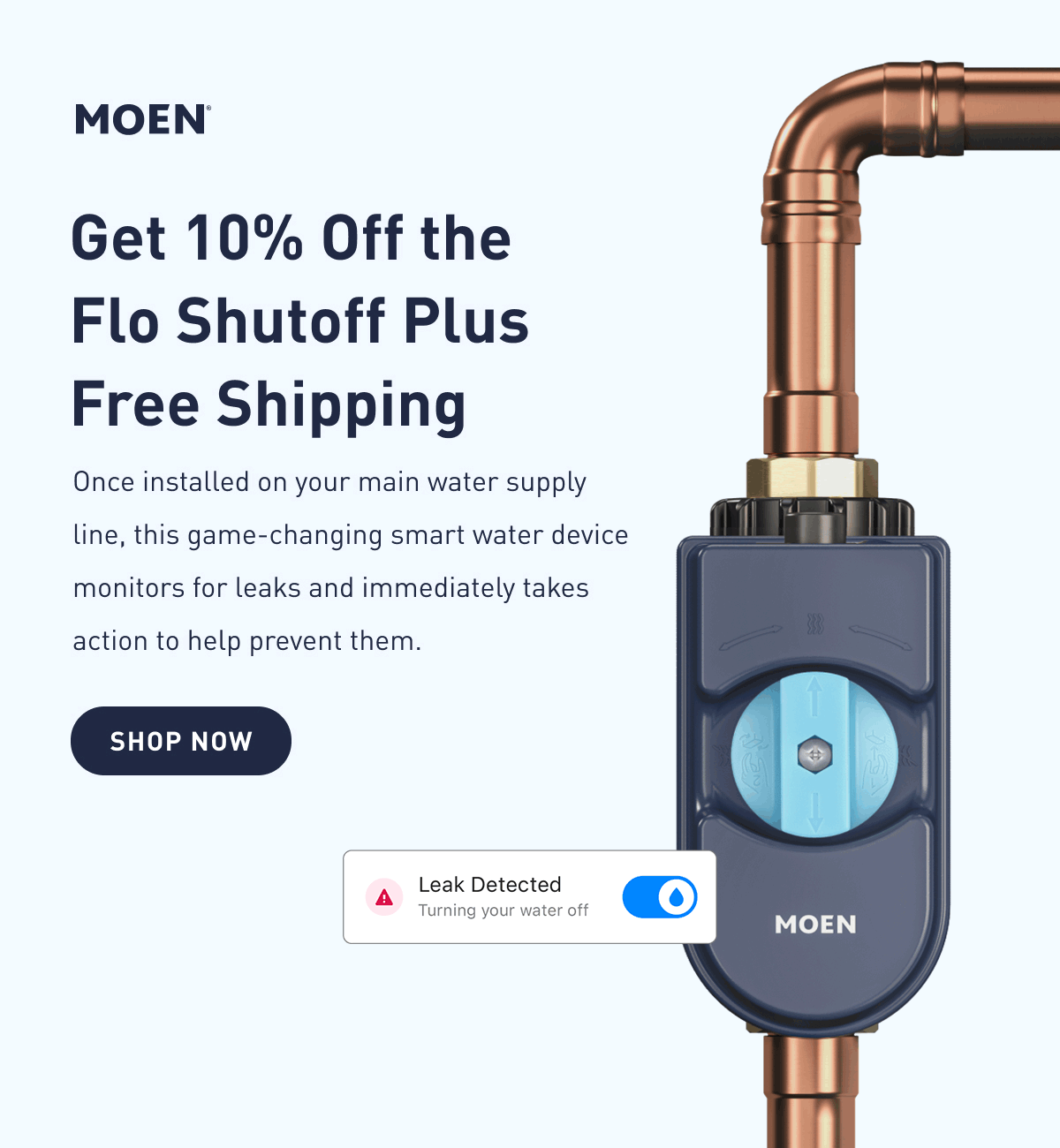 Get 10% Off the Flo Smart Water Monitor and Shutoff | Once installed on your main water supply line, this game-changing smart water device monitors for leaks and immediately takes action to help prevent them. | Shop Now >
