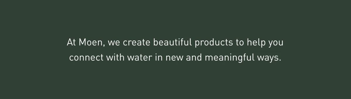 At Moen, we create beautiful products to help you connect with water in new and meaningful ways.