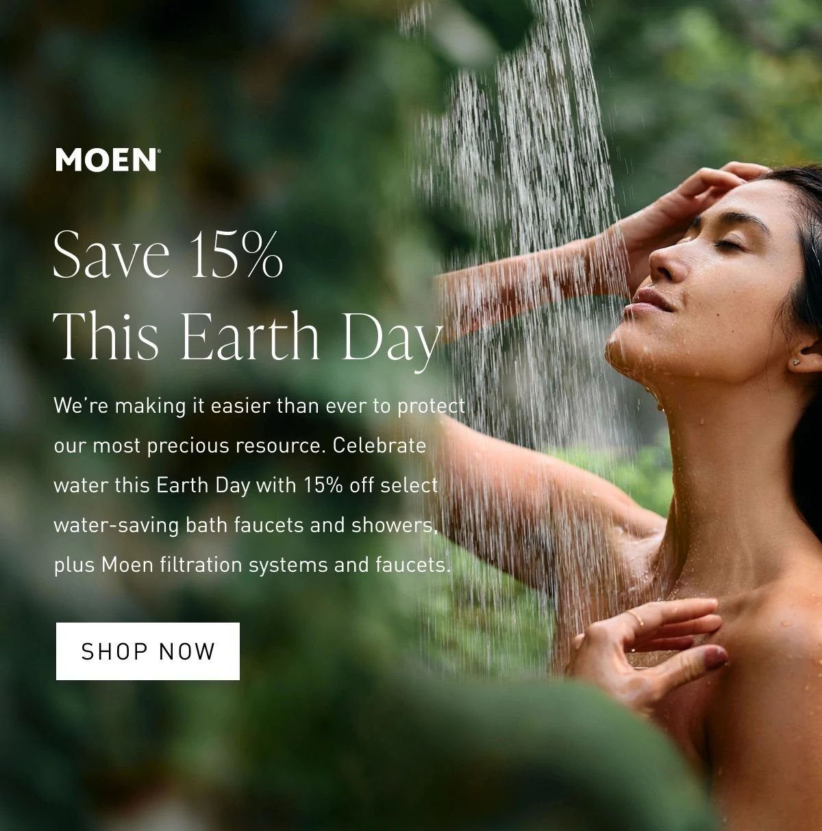 Save 15% This Earth Day | We’re making it easier than ever to protect our most precious resource. Celebrate water this Earth Day with 15% off select water-saving bath faucets and showers, plus Moen filtration systems and faucets. Shop Now >
