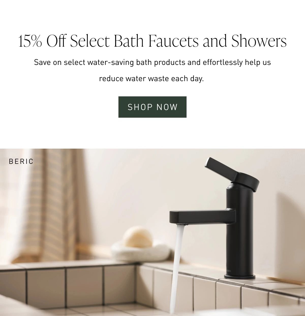 15% Off Select Bath Faucets and Showers | Save on select water-saving bath products and effortlessly help us reduce water waste each day. Shop Now >