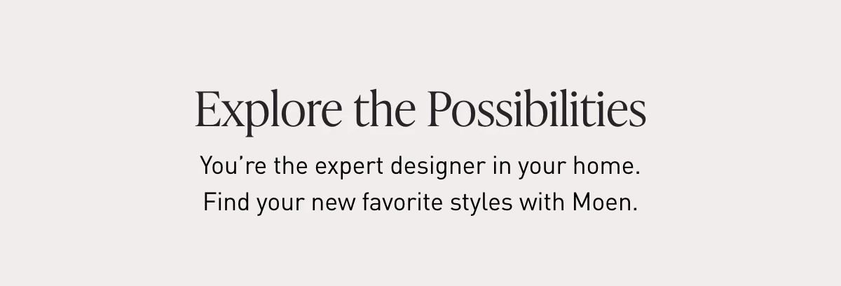 Explore the Possibilities | You’re the expert designer in your home. Find your new favorite styles with Moen.