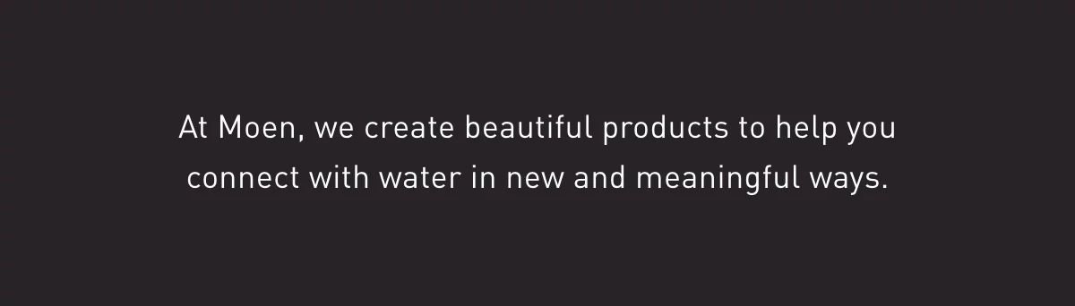 At Moen, we create beautiful products to help you connect with water in new and meaningful ways. 