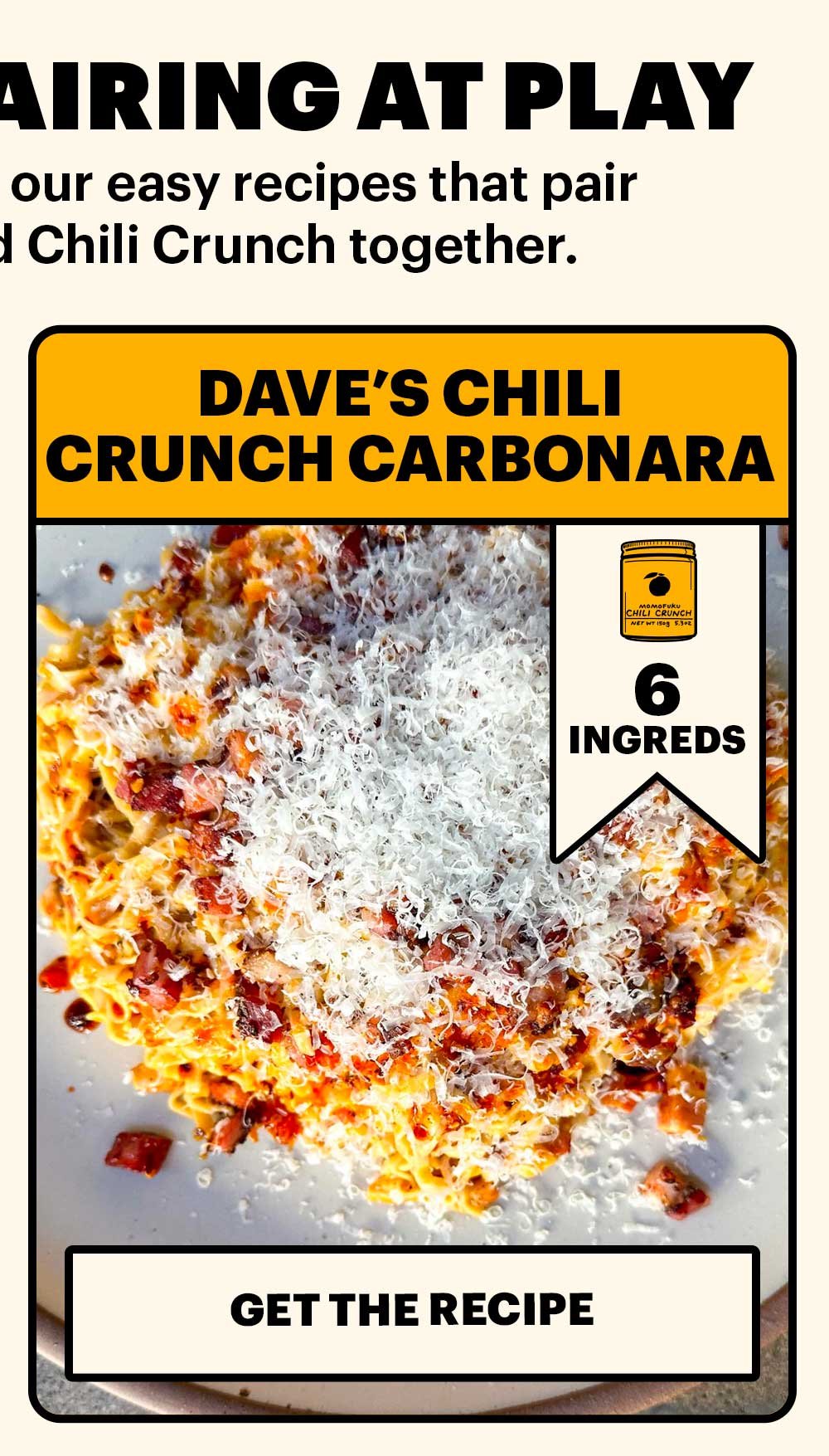 THE PERFECT PAIRING AT PLAY. Get inspired with some of our easy recipes that pair Momofuku Noodles and Chili Crunch together. DAVE'S CHILI CRUNCH CARBONARA. 6 INGREDIENTS. GET THE RECIPE.