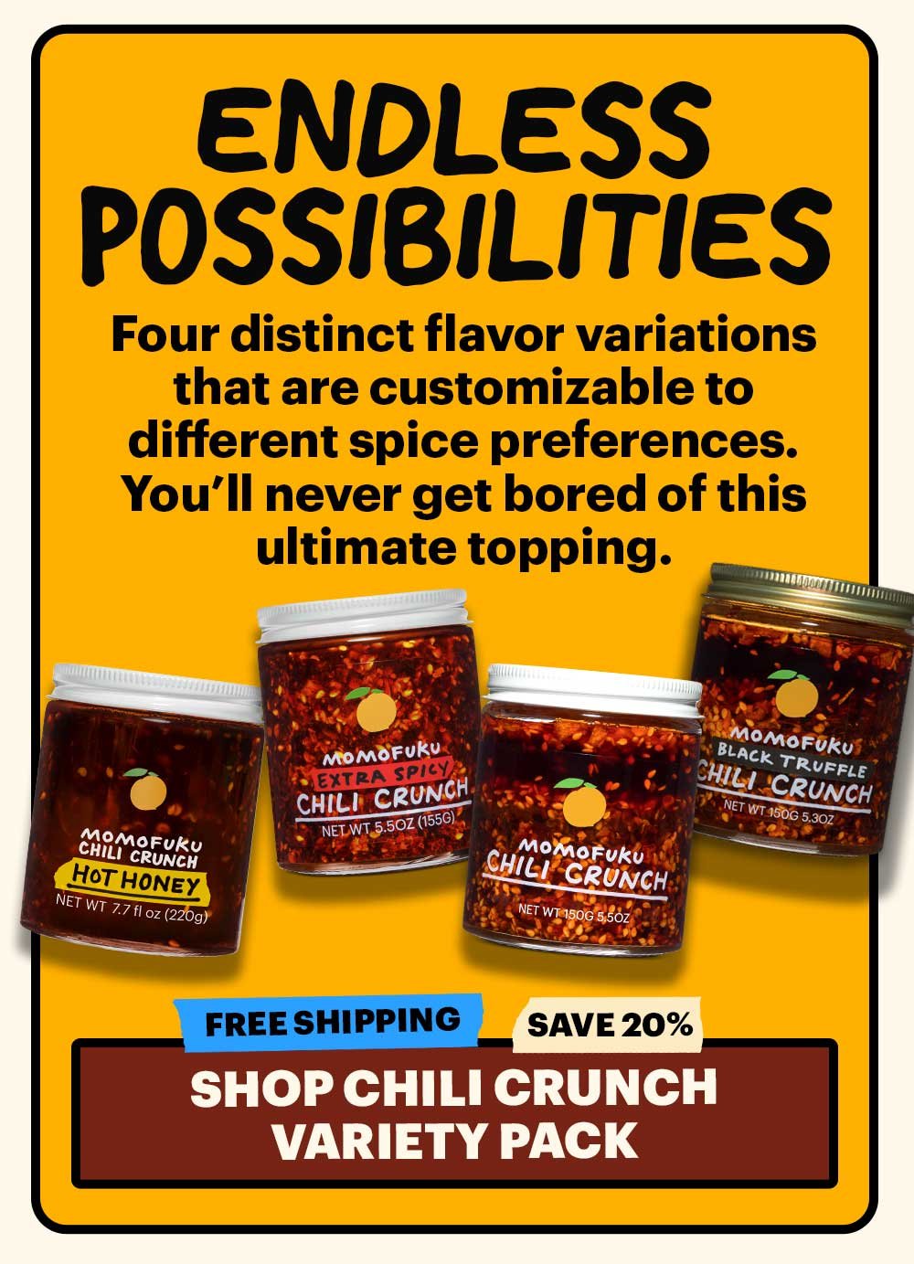 ENDLESS POSSIBILITIES. Four distinct flavor variations that are customizable to different spice preferences. You'll never get bored of this ultimate topping. FREE SHIPPING, SAVE 20%: SHOP CHILI CRUNCH VARIETY PACK