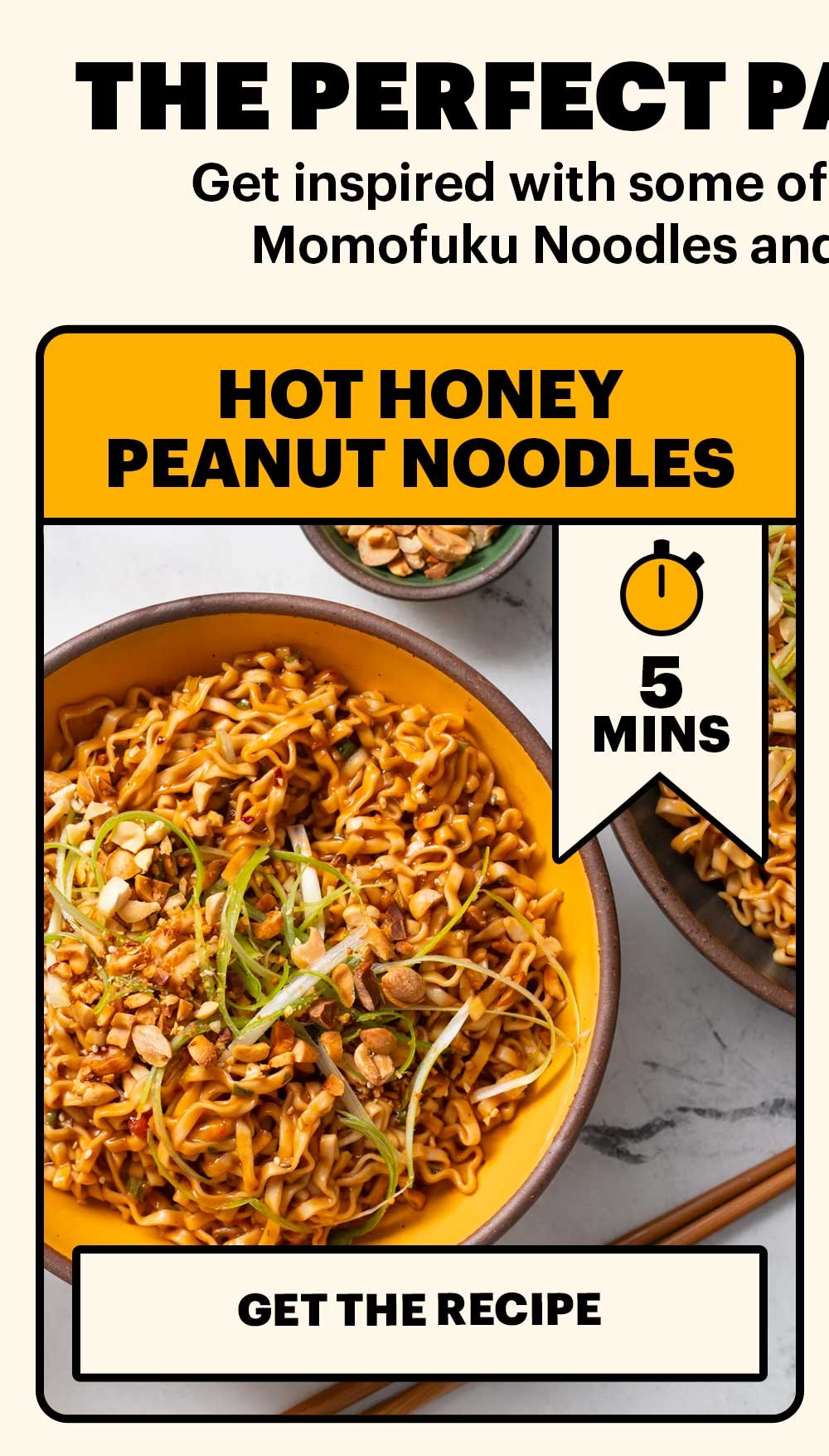 THE PERFECT PAIRING AT PLAY. Get inspired with some of our easy recipes that pair Momofuku Noodles and Chili Crunch together. HOT HONEY PEANUT NOODLES. 5 MINS. GET THE RECIPE
