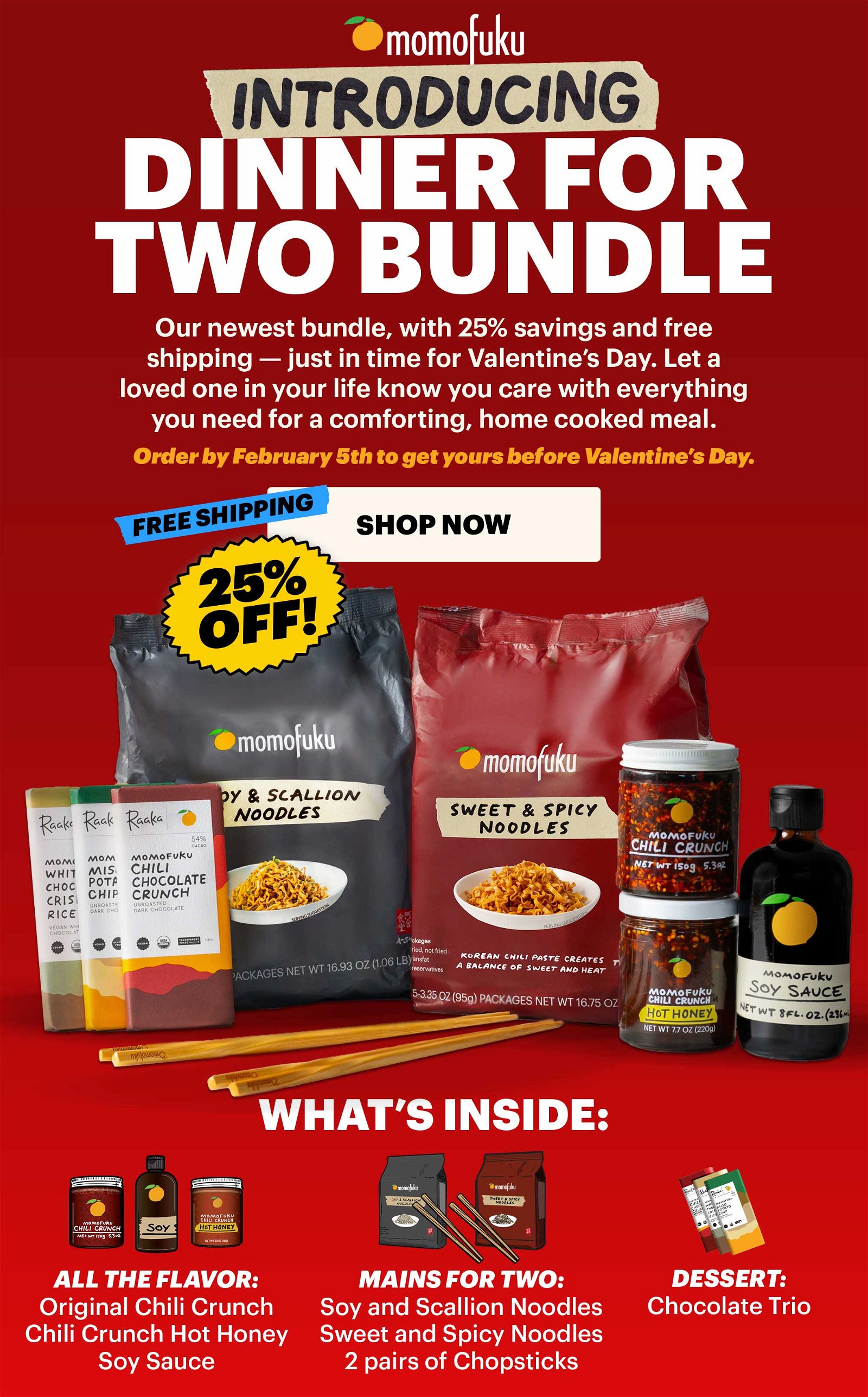 INTRODUCING DINNER FOR TWO BUNDLE. Our newest bundle, with 25% savings and free shipping -- just in time for Valentine's Day. Let a loved one in your life know you care with everything you need for a comforting, home cooked meal. Order by February 5th to get yours before Valentine's Day. FREE SHIPPING. 25% OFF. SHOP NOW. WHAT'S INSIDE: ALL THE FLAVOR: Original Chili Crunch, Chili Crunch Hot Honey, Soy Sauce. MAINS FOR TWO: Soy and Scallion Noodles, Sweet & Spicy Noodles, 2 pairs of Chopsticks. DESSERT: Chocolate Trio