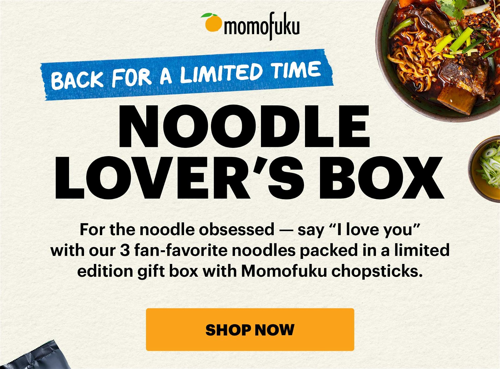 BACK FOR A LIMITED TIME. NOODLE LOVER'S BOX. For the noodle obsessed --- say "I love you" with our 3 fan-favorite noodles packed in a limited edition gift box with Momofuku chopsticks. SHOP NOW