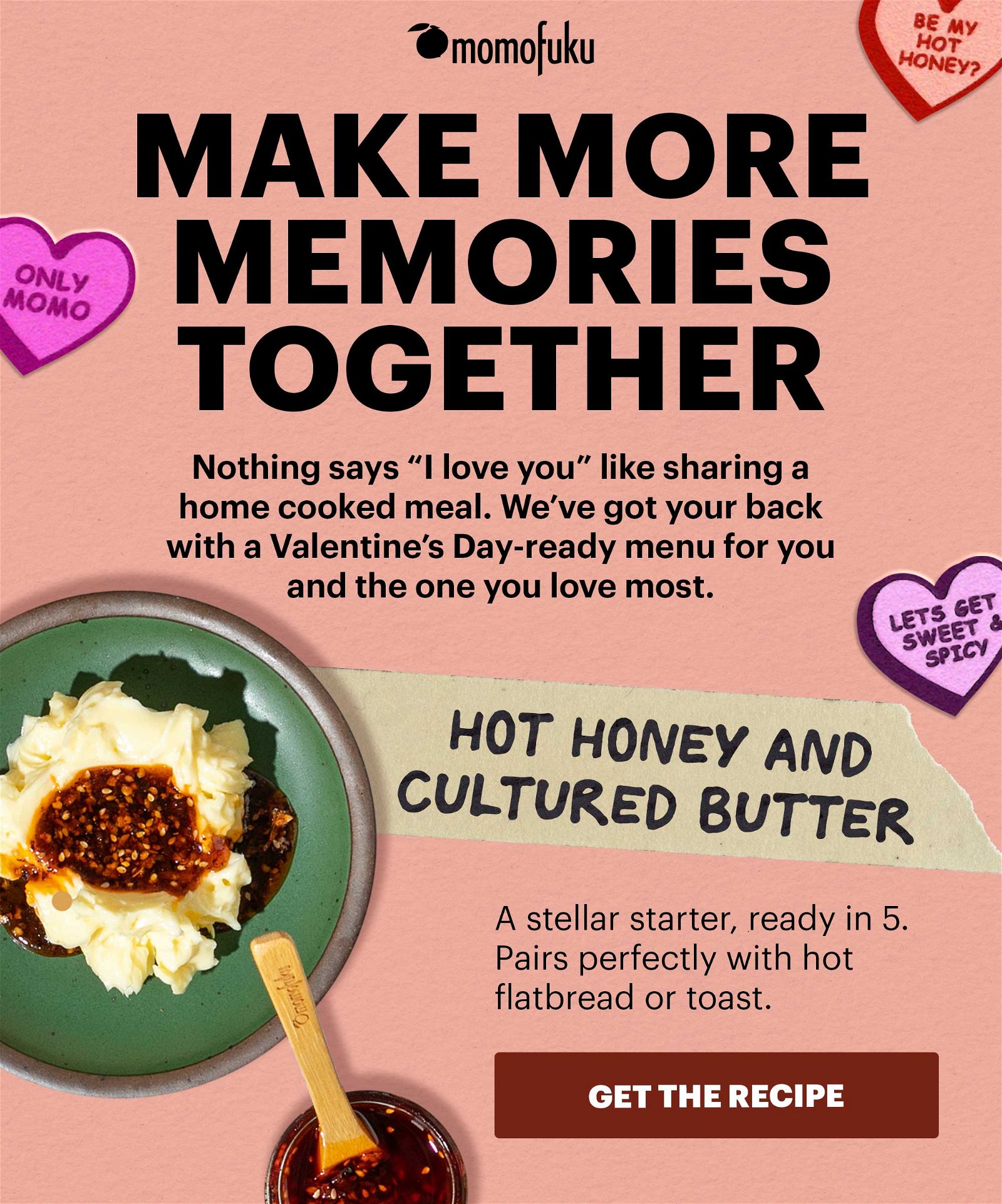 MAKE MORE MEMORIES TOGETHER. Nothing says "I love you" like sharing a home cooked meal. We've got your back with a Valentine's Day-ready menu for you and the one you love the most. HOT HONEY AND CULTURED BUTTER. A stellar starter, ready in 5. Pairs perfectly with hot flatbread or toast. GET THE RECIPE.
