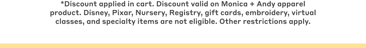 *Discount applied in cart. Discount valid on Monica + Andy apparel product. Disney, Pixar, Nursery, Registry, gift cards, embroidery, virtual classes, and specialty items are not eligible. Other restrictions apply.