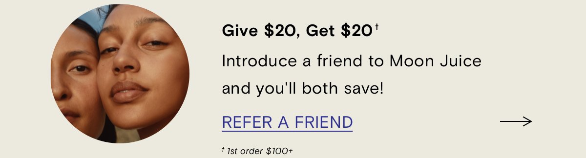 Give \\$20, Get \\$20. Introduce a friend to Moon Juice and you'll both save! Refer a Friend. (1st order \\$100+)