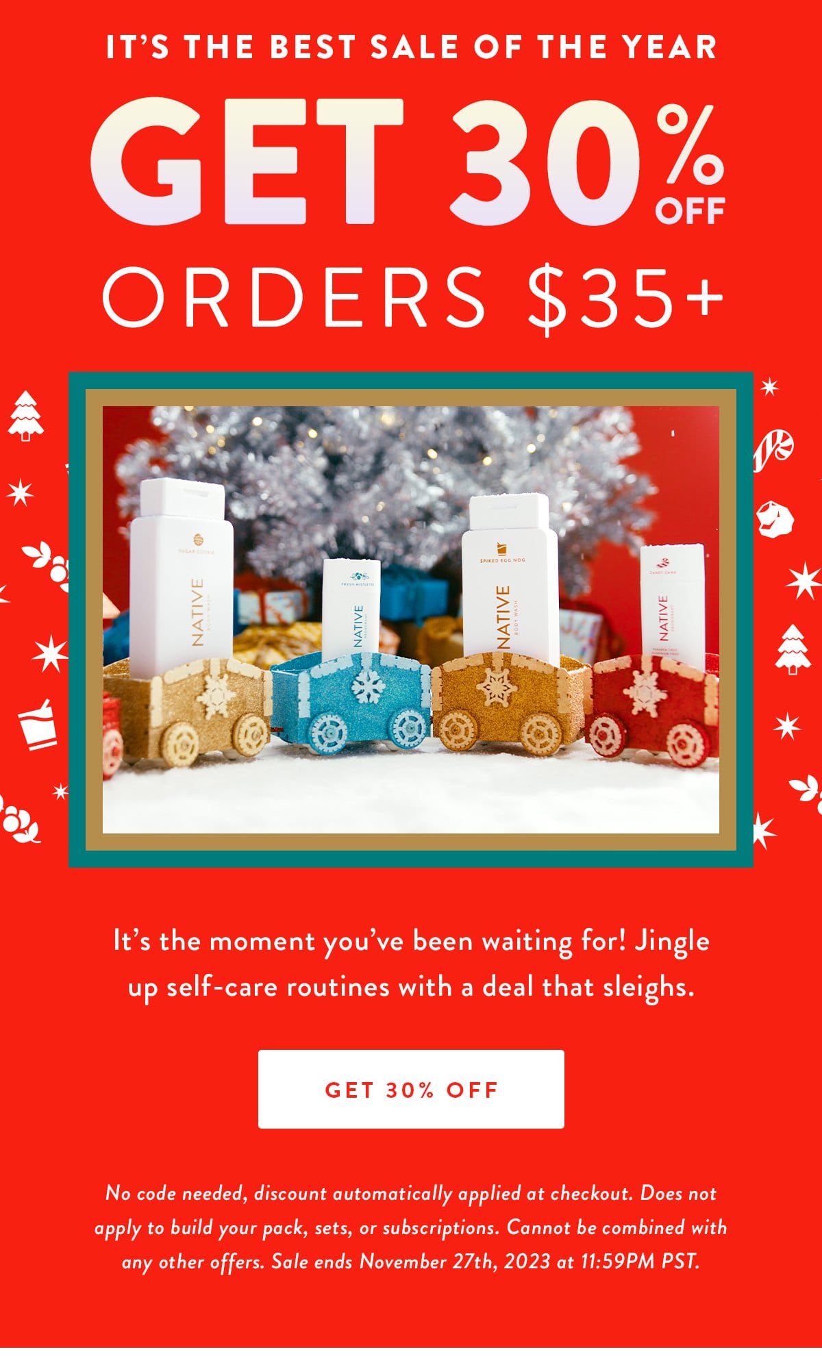 IT’S THE BEST SALE OF THE YEAR | GET 30% OFF orders \\$35+ | It’s the moment you’ve been waiting for! Jingle up self-care routines with a deal that sleighs. | GET 30% OFF | No code needed, discount automatically applied at checkout. Does not apply to build your pack, sets, or subscriptions. Cannot be combined with any other offers. Sale ends November 27th, 2023 at 11:59PM PST.