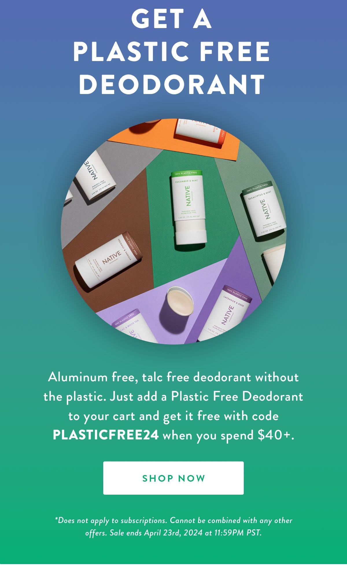 Get a Plastic Free Deodorant | Aluminum free, talc free deodorant without the plastic. Just add a Plastic Free Deodorant to your cart and get it free with code PLASTICFREE24 when you spend \\$40+. | SHOP NOW | *Does not apply to subscriptions. Cannot be combined with any other offers. Sale ends April 23rd, 2024 at 11:59PM PST.