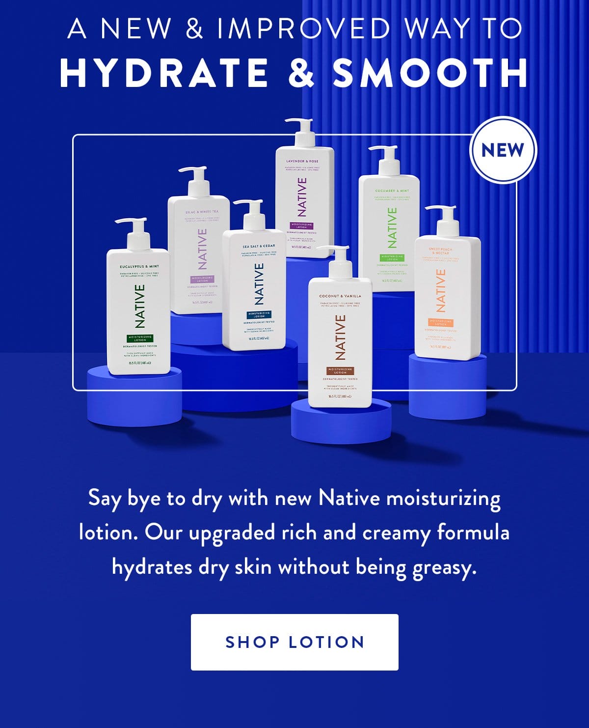 A New & Improved Way to Hydrate & Smooth | Say bye to dry with new Native moisturizing lotion. Our upgraded rich and creamy formula hydrates dry skin without being greasy. | SHOP LOTION