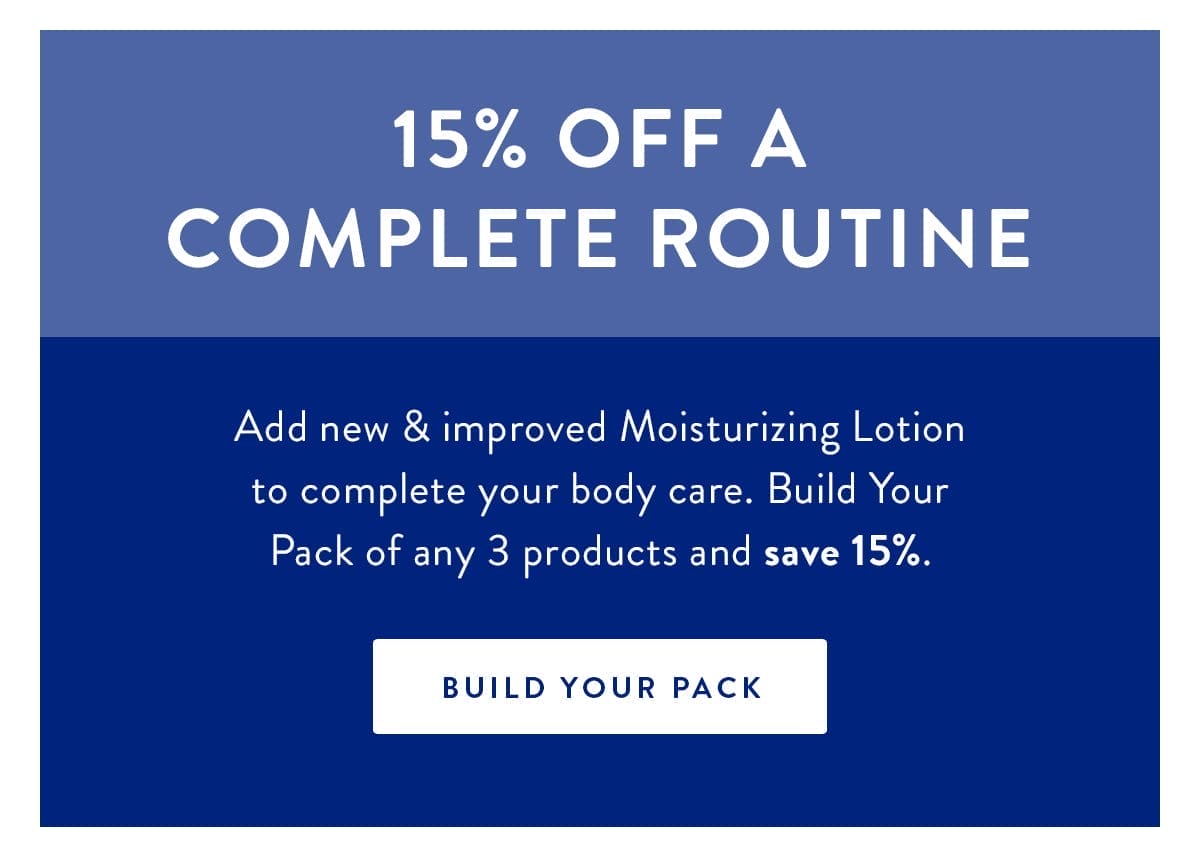 15% Off a Complete Routine | Add new & improved Moisturizing Lotion to complete your body care. Build Your Pack of any 3 products and save 15%. | BUILD YOUR PACK