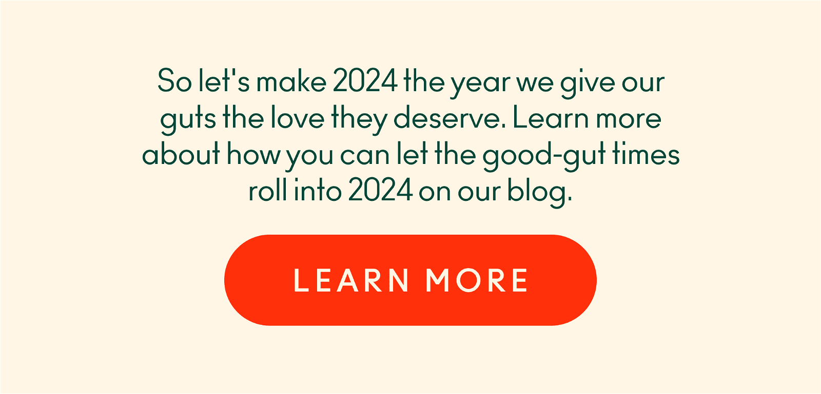 Let's make 2024 the year we give our guts the love they deserve. Learn more about how you can let the good-gut times roll into 2024 on our blog.
