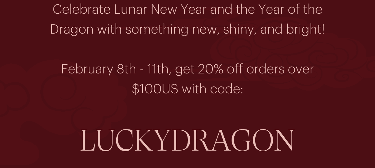 Celebrate Lunar New Year and the Year of the Dragon with something new, shiny, and bright! February 8th - 11th, get 20% off orders over \\$100US with code: LUCKYDRAGON