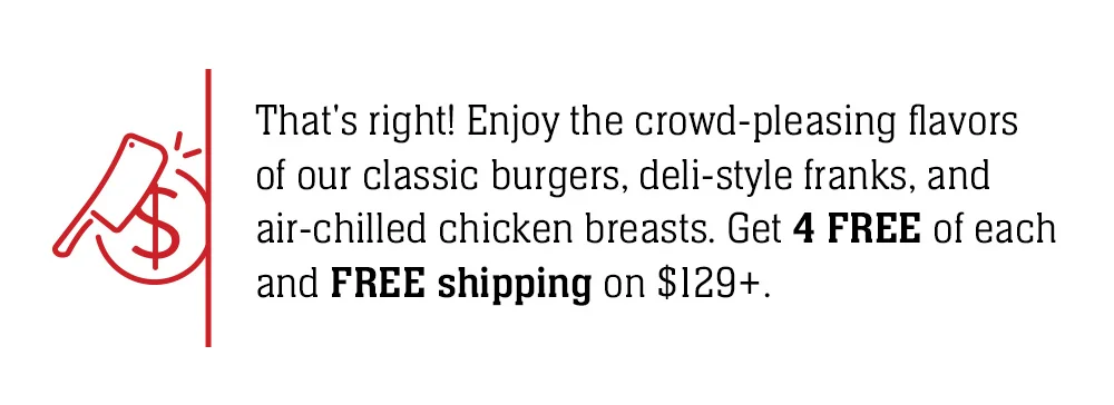 That's right! Enjoy the crowd-pleasing flavors of our classic burgers, deli-style franks, and air-chilled chicken breasts. Get 4 FREE of each and FREE shipping on \\$129+