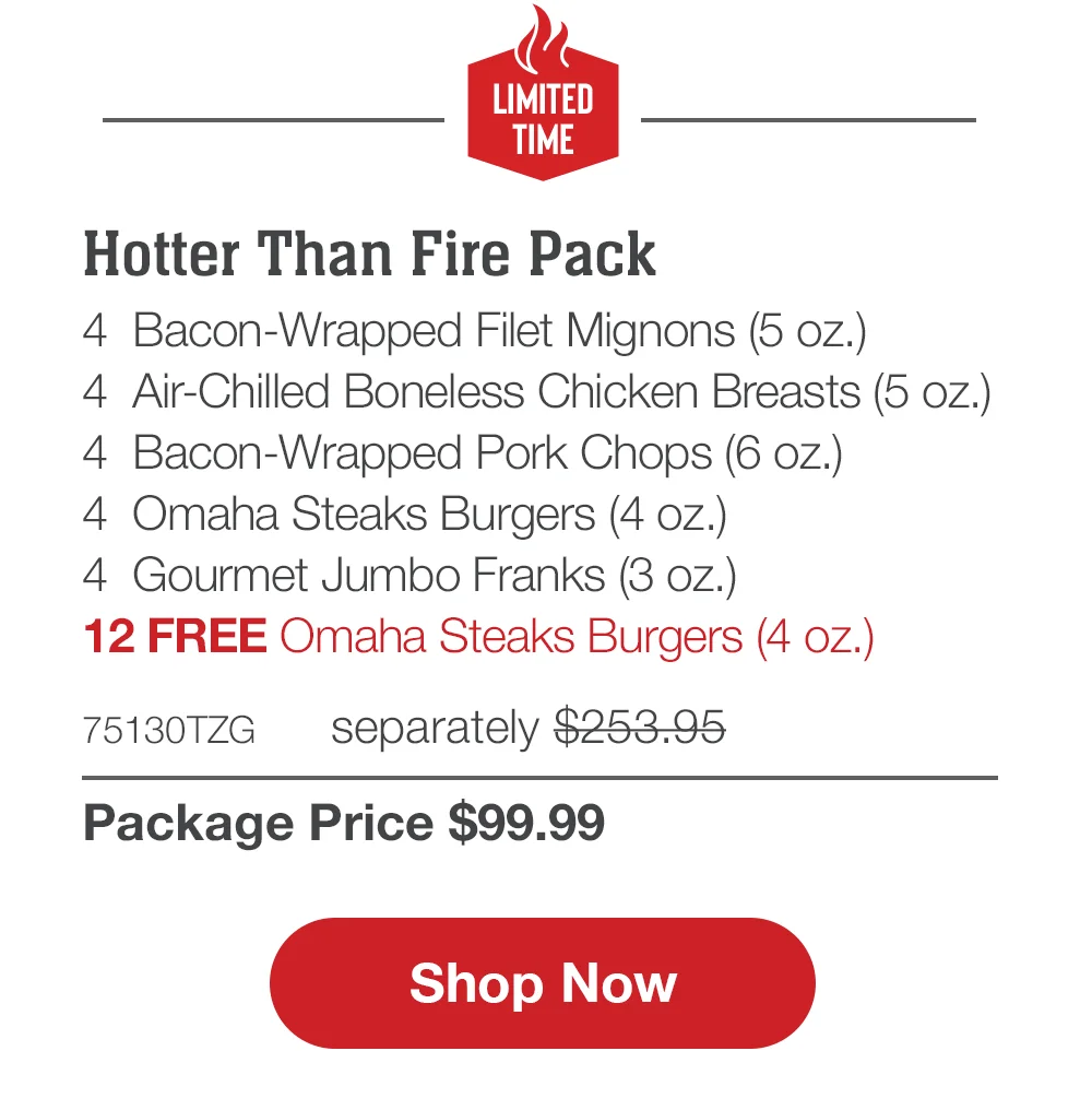 LIMITED TIME | Hotter Than Fire Pack - 4 Bacon-Wrapped Filet Mignons (5 oz.) - 4 Air-Chilled Boneless Chicken Breasts (5 oz.) - 4 Omaha Steaks Burgers (4 oz.) - 4 Boneless Pork Chops (6 oZ.) - 4 Gourmet Jumbo Franks (3 oz.) - 12 FREE Omaha Steaks Burgers - 74325TZG separately \\$243.95 | Package Price \\$99.99 || Shop Now
