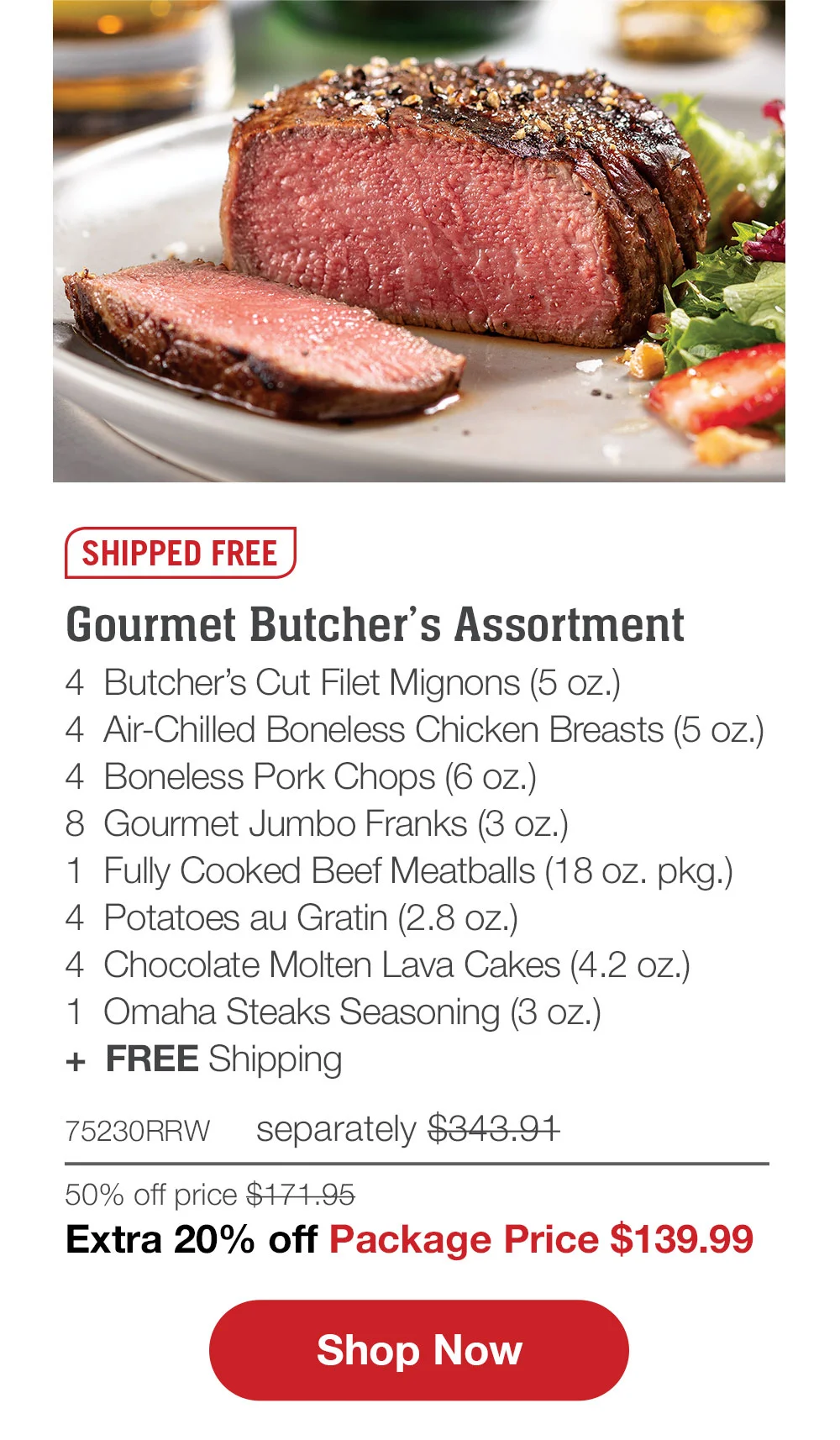 SHIPPED FREE | Gourmet Butcher’s Assortment - 4 Butcher’s Cut Filet Mignons (5 oz.) - 4 Air-Chilled Boneless Chicken Breasts (5 oz.) - 4 Boneless Pork Chops (6 oz.) - 8 Gourmet Jumbo Franks (3 oz.) - 1 Fully Cooked Beef Meatballs (18 oz. pkg.) - 4 Potatoes au Gratin (2.8 oz.) - 4 Chocolate Molten Lava Cakes (4.2 oz.) - 1 Omaha Steaks Seasoning (3 oz.) + FREE Shipping - 75230RRW separately \\$343.91 | 50% off price \\$171.95 | Extra 20% off Package Price \\$139.99 || SHOP NOW