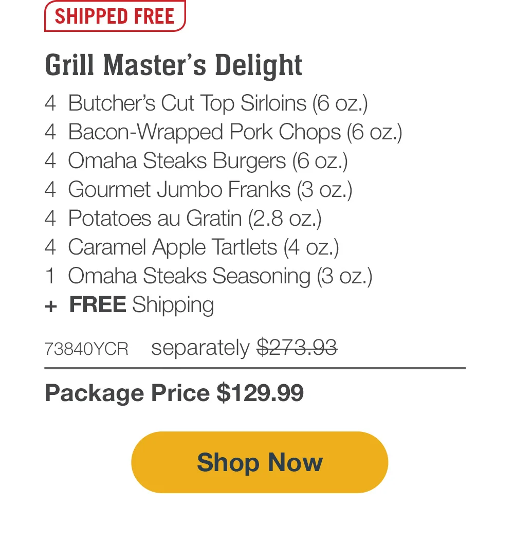 SHIPPED FREE | Grill Master’s Delight - 4 Butcher’s Cut Top Sirloins (6 oz.) - 4 Bacon-Wrapped Pork Chops (6 oz.) - 4 Omaha Steaks Burgers (6 oz.) - 4 Gourmet Jumbo Franks (3 oz.) - 4 Potatoes au Gratin (2.8 oz.) - 4 Caramel Apple Tartlets (4 oz.) - 1 Omaha Steaks Seasoning (3 oz.) - 73840YCR separately \\$273.93 | Package Price \\$129.99 || SHOP NOW