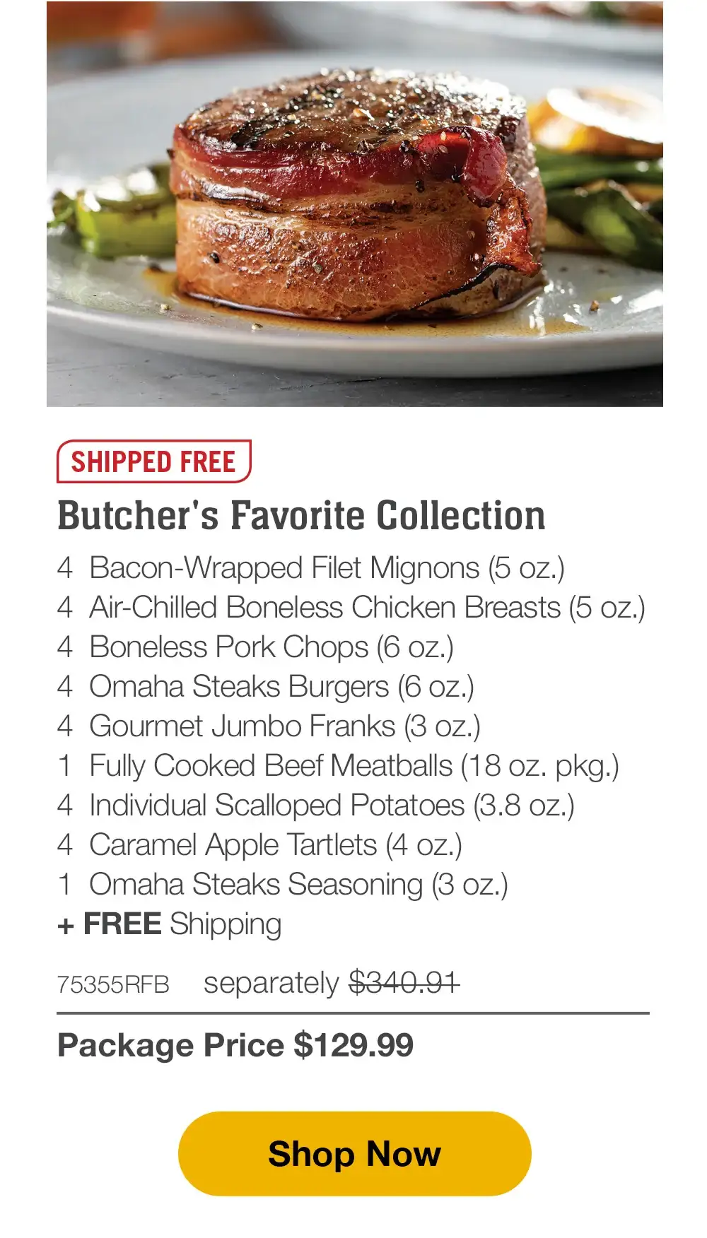 SHIPPED FREE | Deluxe Gourmet Collection - 4 Bacon-Wrapped Filet Mignons (5 oz.) - 4 Air-Chilled Boneless Chicken Breasts (5 oz.) - 4 Boneless Pork Chops (6 oz.) - 8 Omaha Steaks Burgers (6 oz.) - 4 Gourmet Jumbo Franks (3 oz.) - 1 Fully Cooked Beef Meatballs (18 oz. pkg.) - 4 Individual Scalloped Potatoes (3.8 oz.) - 4 Caramel Apple Tartlets (4 oz.) - 1 Omaha Steaks Seasoning (3 oz.) - 74579RFB separately \\$375.97 | Package Price \\$129.99 || Shop Now