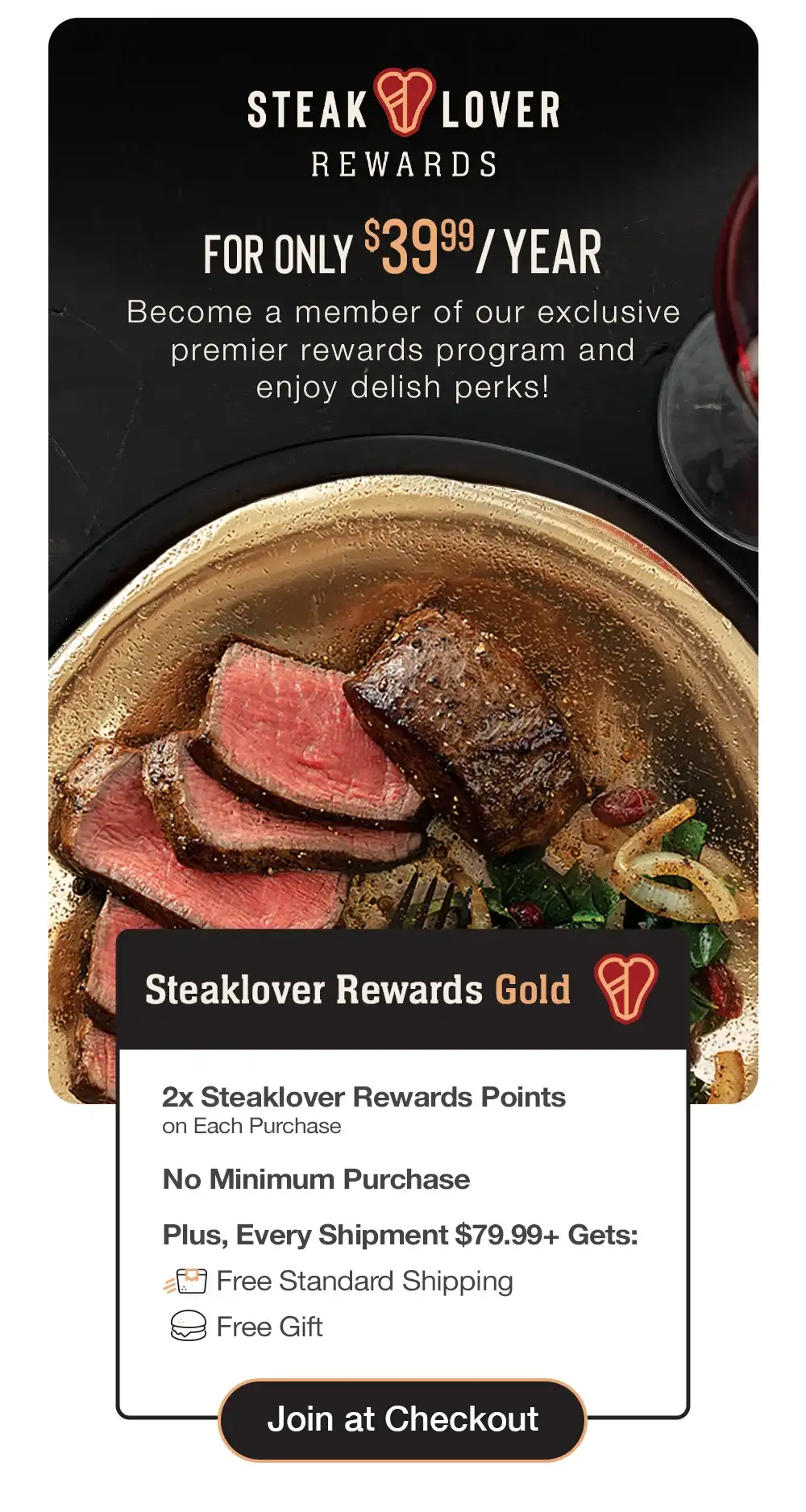 steaklover REWARDS | FOR ONLY \\$39.99/YEAR - Become a member of our exclusive premier rewards program and delish perks! | Steaklover Rewards Gold - 2x Steaklover Rewards Points on Each Purchase - No Minimum Purchase - Plus, Every Shipment \\$79.99+ Gets: Free Standard Shipping - Free Gift || Join at Checkout