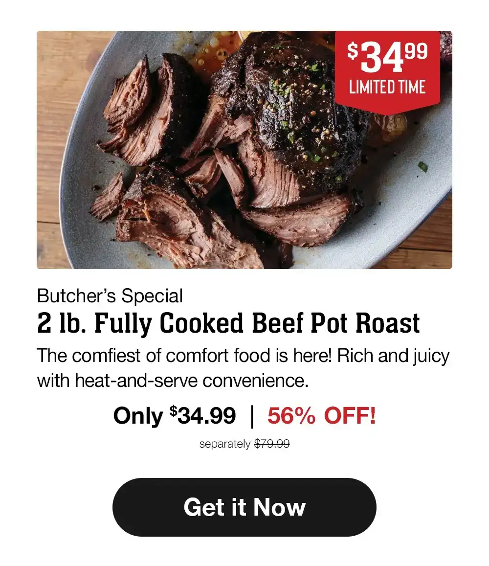 \\$34.99 - LIMITED TIME - Butcher's Special - 2 Ib. Fully Cooked Beef Pot Roast | The comfiest of comfort food is here! Rich and juicy with heat-and-serve convenience. Only \\$34.99 | 56% OFF! separately \\$79.99 || Get it Now