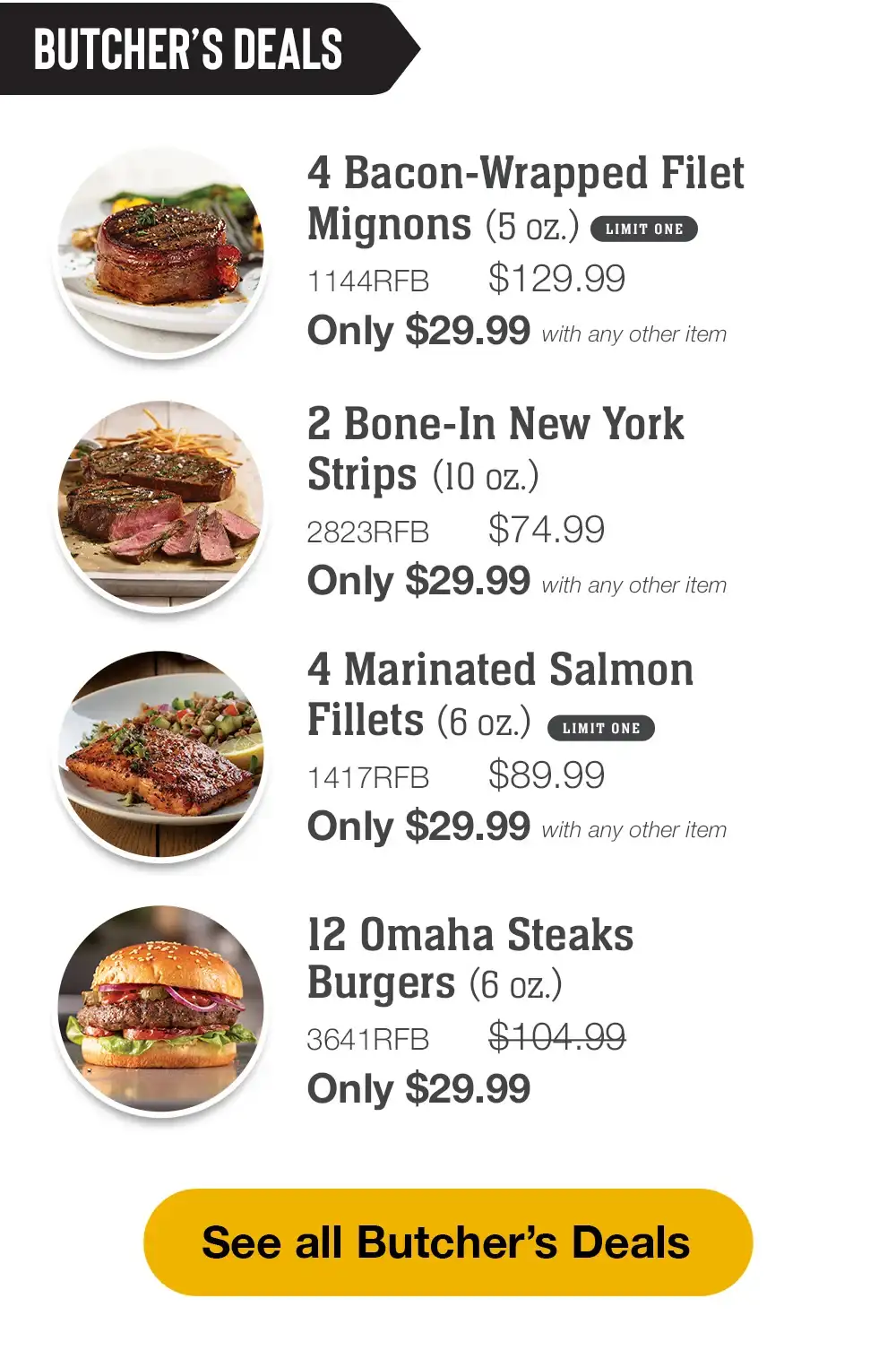 BUTCHER'S DEALS | 2 Bone-In New York Strips (10 oz.) - 2823RFB \\$74.99 Only \\$29.99 with any other item | 4 Marinated Salmon Fillets (6 oz.) - 1417RFB \\$89.99 Only \\$29.99 with any other item | 1 Fully Cooked Beef Pot Roast (2 lbs.) - 1163RFB \\$79.99 Only \\$29.99 with any other item | 12 Omaha Steaks Burgers (6 oz.) - 3641RFB \\$104.99 Only \\$29.99 || See all Butcher's Deals