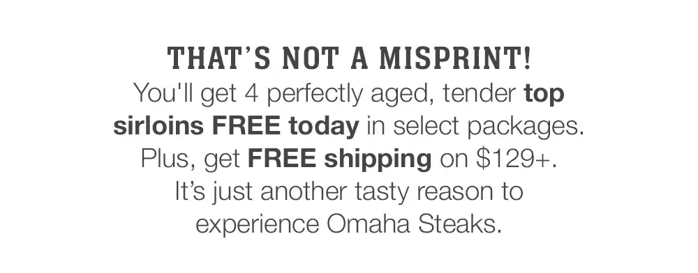 THAT'S NOT A MISPRINT! | You'll get 4 perfectly aged, tender top sirloins FREE today in select packages. Plus, get FREE shipping on \\$129+. It’s just another tasty reason to experience Omaha Steaks.
